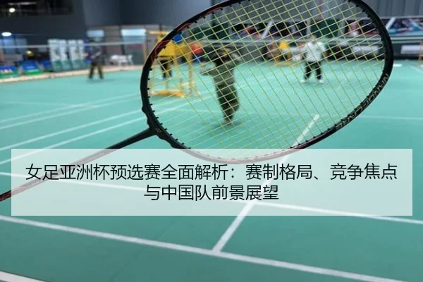 女足亚洲杯预选赛全面解析：赛制格局、竞争焦点与中国队前景展望