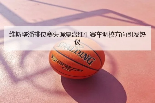 维斯塔潘排位赛失误复盘红牛赛车调校方向引发热议