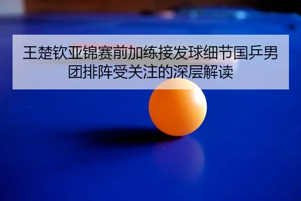 王楚钦亚锦赛前加练接发球细节国乒男团排阵受关注的深层解读